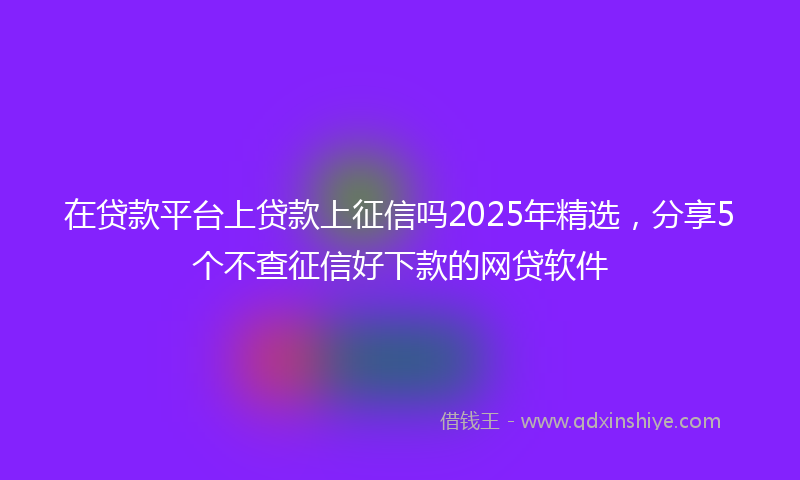 在贷款平台上贷款上征信吗2025年精选，分享5个不查征信好下款的网贷软件