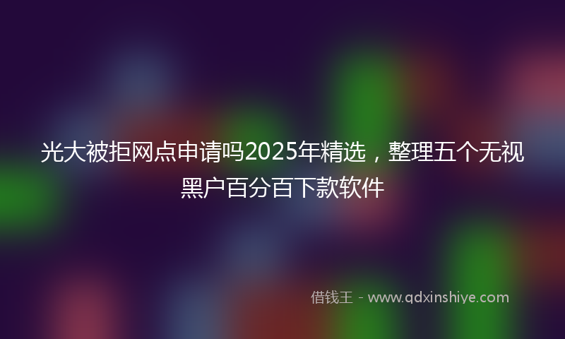 光大被拒网点申请吗2025年精选，整理五个无视黑户百分百下款软件
