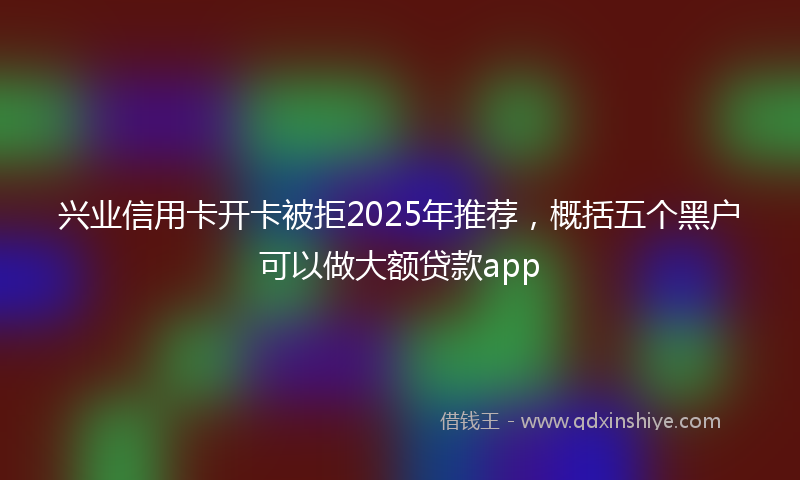 兴业信用卡开卡被拒2025年推荐，概括五个黑户可以做大额贷款app