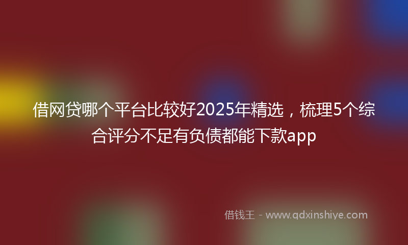 借网贷哪个平台比较好2025年精选，梳理5个综合评分不足有负债都能下款app