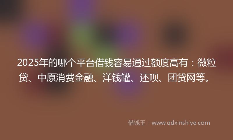 2025年的哪个平台借钱容易通过额度高有：微粒贷、中原消费金融、洋钱罐、还呗、团贷网等。