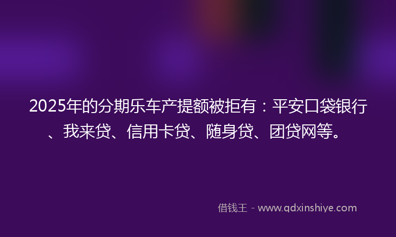 2025年的分期乐车产提额被拒有：平安口袋银行、我来贷、信用卡贷、随身贷、团贷网等。