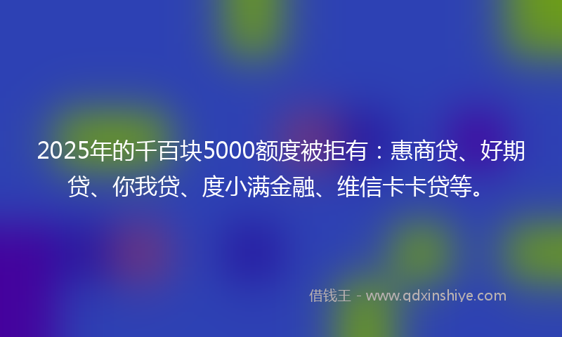 2025年的千百块5000额度被拒有：惠商贷、好期贷、你我贷、度小满金融、维信卡卡贷等。