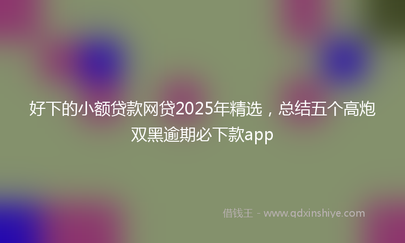 好下的小额贷款网贷2025年精选，总结五个高炮双黑逾期必下款app