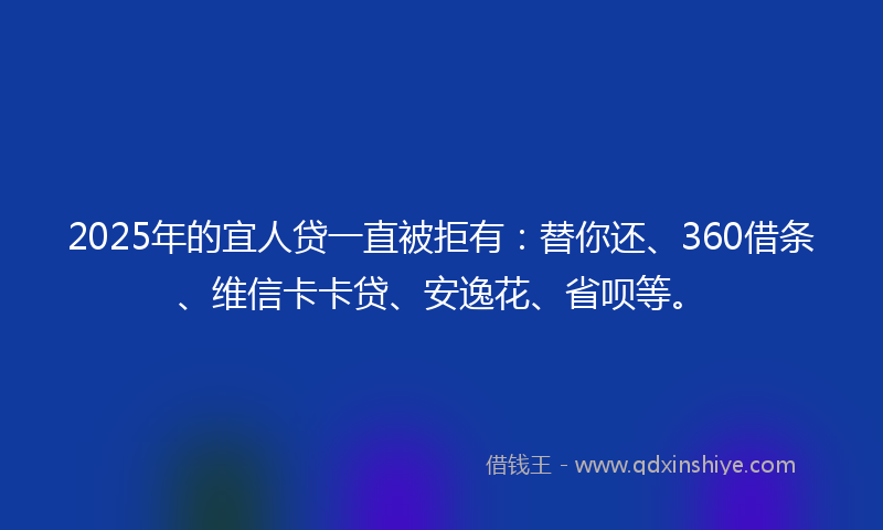2025年的宜人贷一直被拒有：替你还、360借条、维信卡卡贷、安逸花、省呗等。