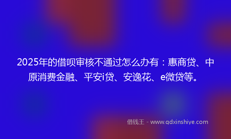 2025年的借呗审核不通过怎么办有：惠商贷、中原消费金融、平安i贷、安逸花、e微贷等。