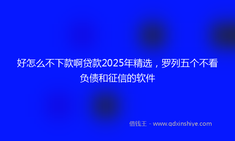 好怎么不下款啊贷款2025年精选，罗列五个不看负债和征信的软件