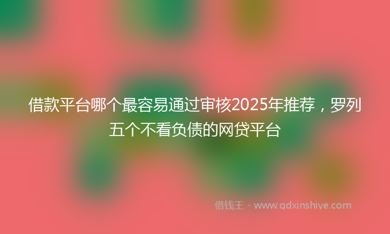 借款平台哪个最容易通过审核2025年推荐，罗列五个不看负债的网贷平台