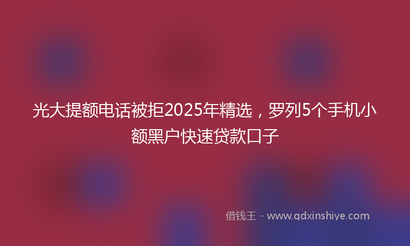 光大提额电话被拒2025年精选，罗列5个手机小额黑户快速贷款口子