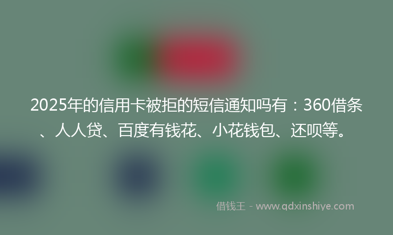 2025年的信用卡被拒的短信通知吗有：360借条、人人贷、百度有钱花、小花钱包、还呗等。