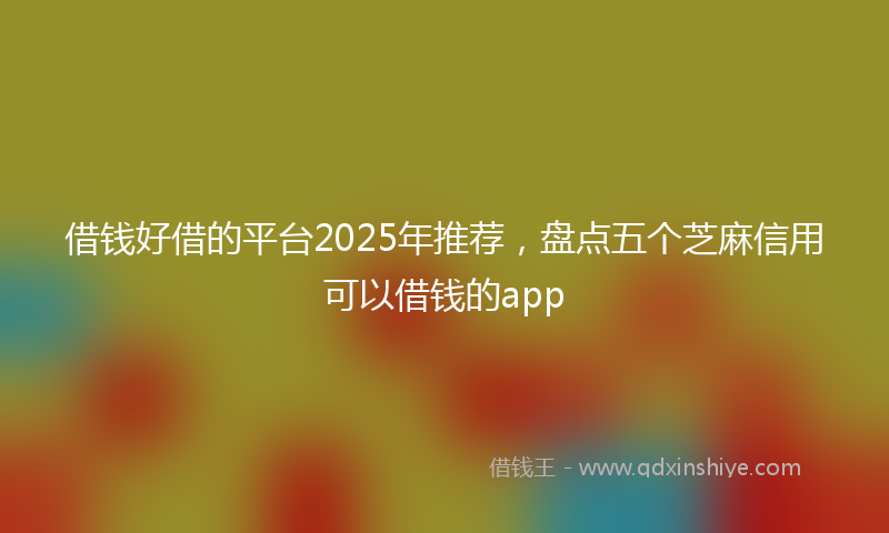 借钱好借的平台2025年推荐，盘点五个芝麻信用可以借钱的app