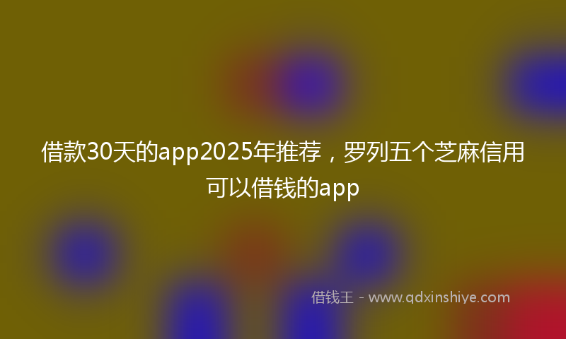 借款30天的app2025年推荐，罗列五个芝麻信用可以借钱的app