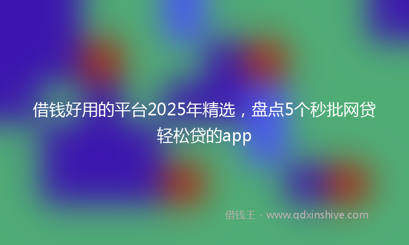 借钱好用的平台2025年精选，盘点5个秒批网贷轻松贷的app