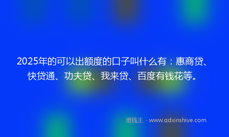 2025年的可以出额度的口子叫什么有：惠商贷、快贷通、功夫贷、我来贷、百度有钱花等。