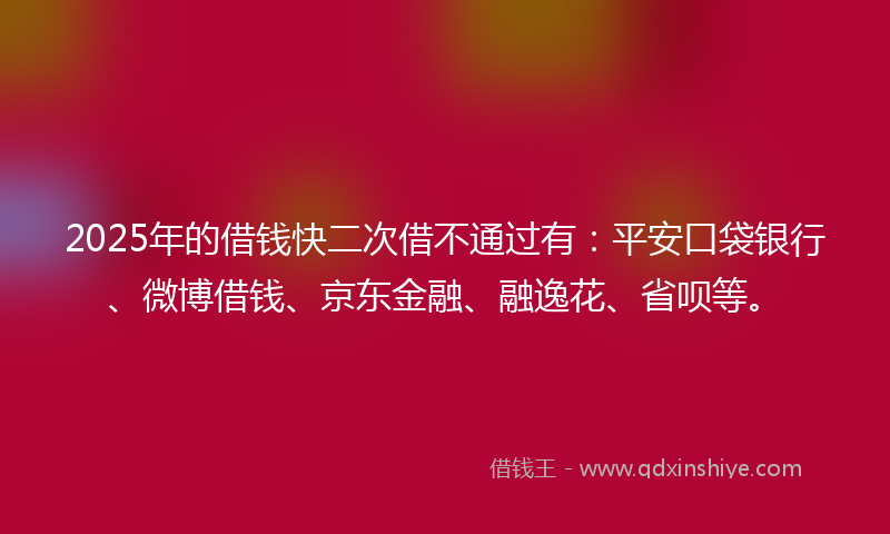 2025年的借钱快二次借不通过有：平安口袋银行、微博借钱、京东金融、融逸花、省呗等。