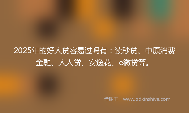 2025年的好人贷容易过吗有：读秒贷、中原消费金融、人人贷、安逸花、e微贷等。
