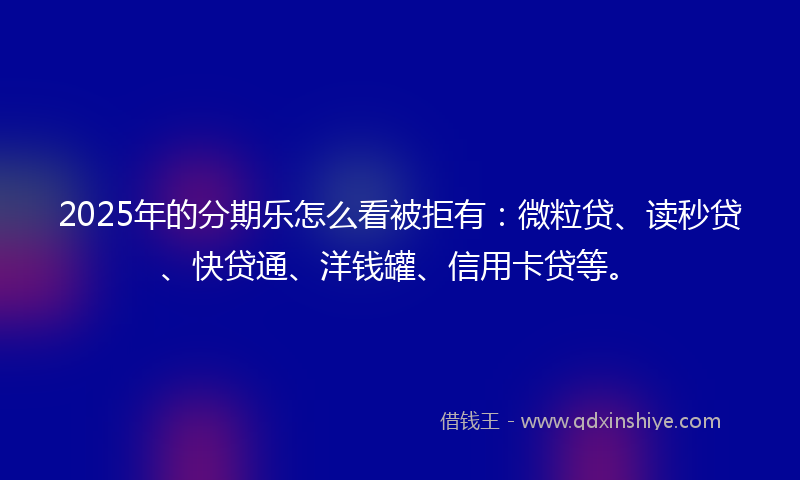 2025年的分期乐怎么看被拒有：微粒贷、读秒贷、快贷通、洋钱罐、信用卡贷等。