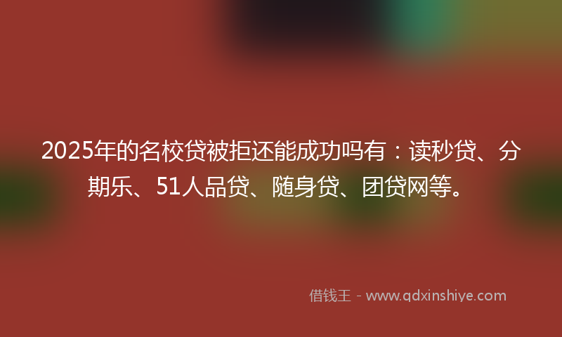 2025年的名校贷被拒还能成功吗有：读秒贷、分期乐、51人品贷、随身贷、团贷网等。
