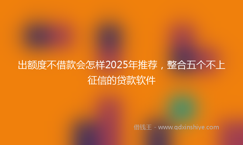 出额度不借款会怎样2025年推荐，整合五个不上征信的贷款软件