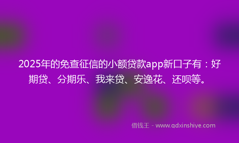 2025年的免查征信的小额贷款app新口子有：好期贷、分期乐、我来贷、安逸花、还呗等。