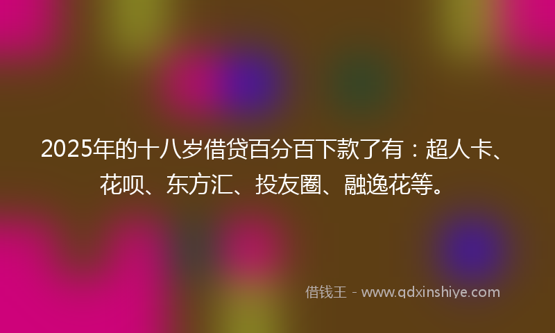 2025年的十八岁借贷百分百下款了有：超人卡、花呗、东方汇、投友圈、融逸花等。