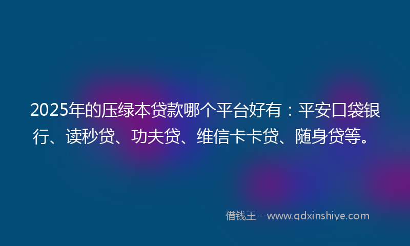 2025年的压绿本贷款哪个平台好有：平安口袋银行、读秒贷、功夫贷、维信卡卡贷、随身贷等。