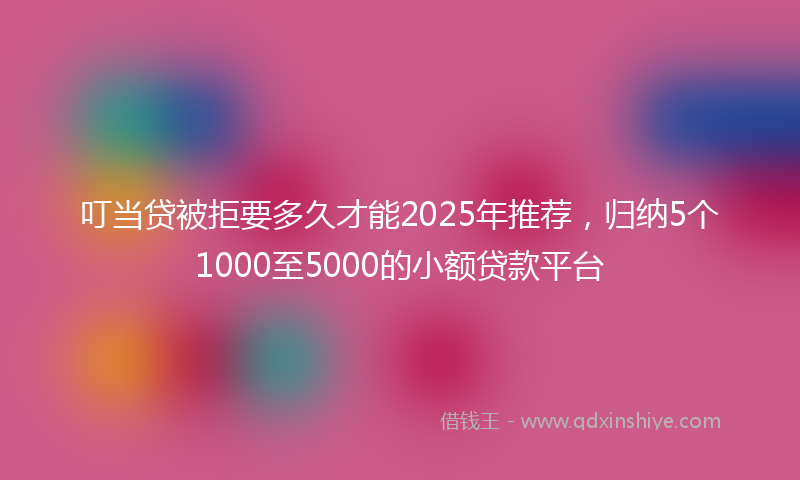 叮当贷被拒要多久才能2025年推荐，归纳5个1000至5000的小额贷款平台