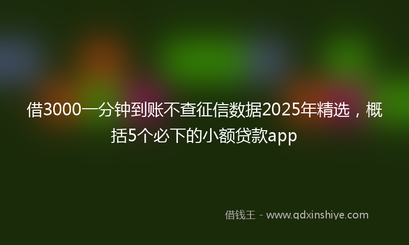借3000一分钟到账不查征信数据2025年精选，概括5个必下的小额贷款app