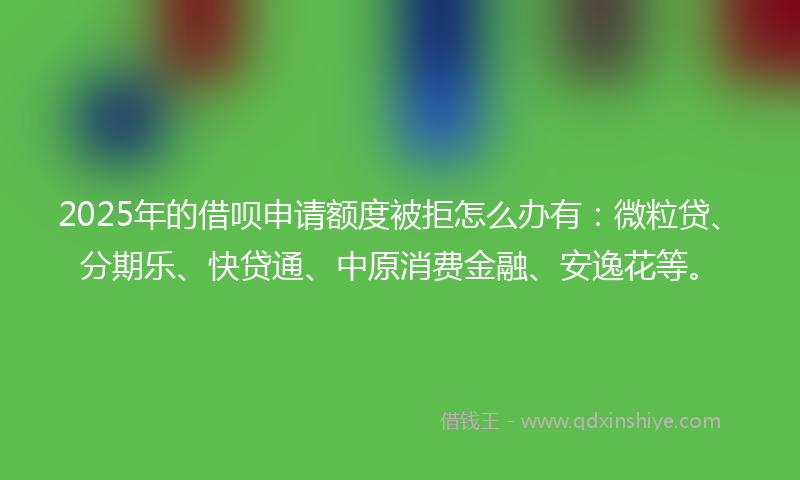 2025年的借呗申请额度被拒怎么办有：微粒贷、分期乐、快贷通、中原消费金融、安逸花等。