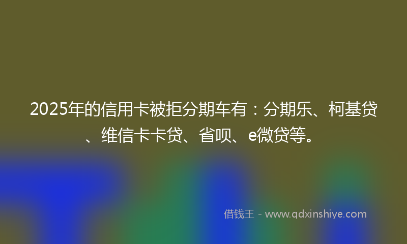 2025年的信用卡被拒分期车有：分期乐、柯基贷、维信卡卡贷、省呗、e微贷等。