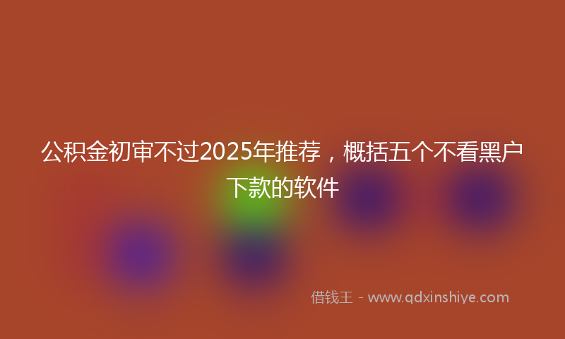 公积金初审不过2025年推荐，概括五个不看黑户下款的软件