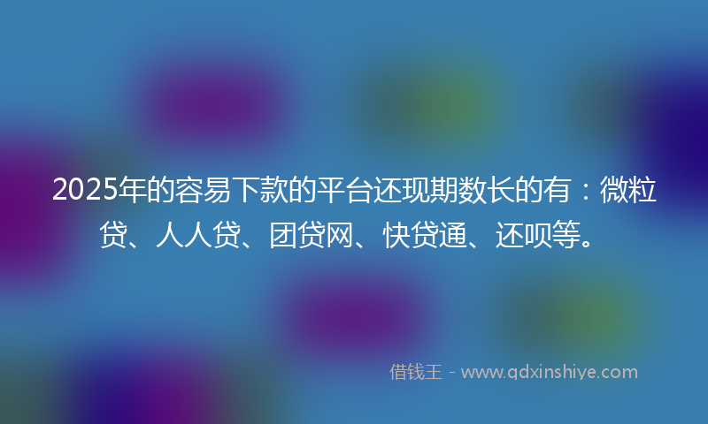 2025年的容易下款的平台还现期数长的有：微粒贷、人人贷、团贷网、快贷通、还呗等。