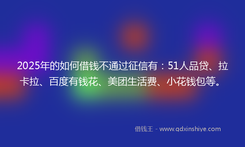 2025年的如何借钱不通过征信有：51人品贷、拉卡拉、百度有钱花、美团生活费、小花钱包等。