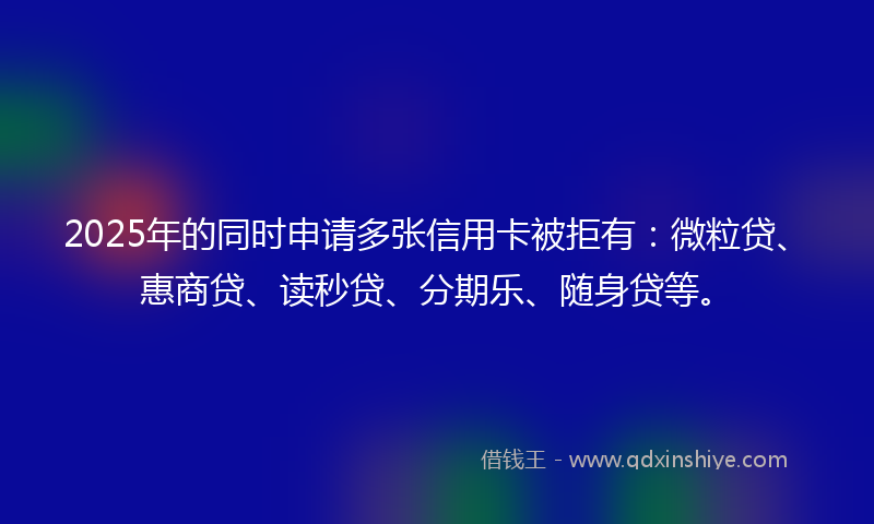 2025年的同时申请多张信用卡被拒有：微粒贷、惠商贷、读秒贷、分期乐、随身贷等。