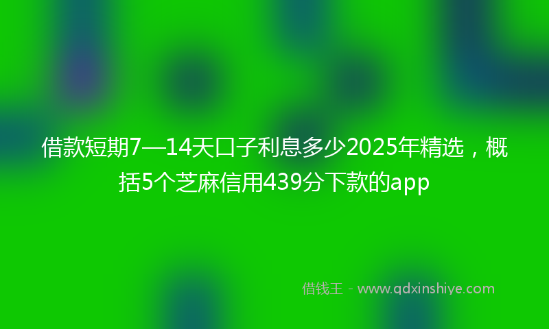 借款短期7—14天口子利息多少2025年精选，概括5个芝麻信用439分下款的app