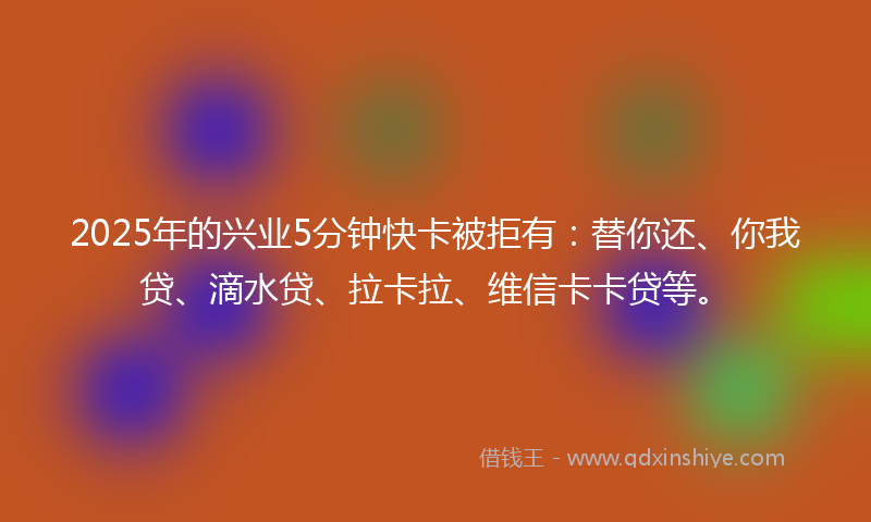 2025年的兴业5分钟快卡被拒有：替你还、你我贷、滴水贷、拉卡拉、维信卡卡贷等。