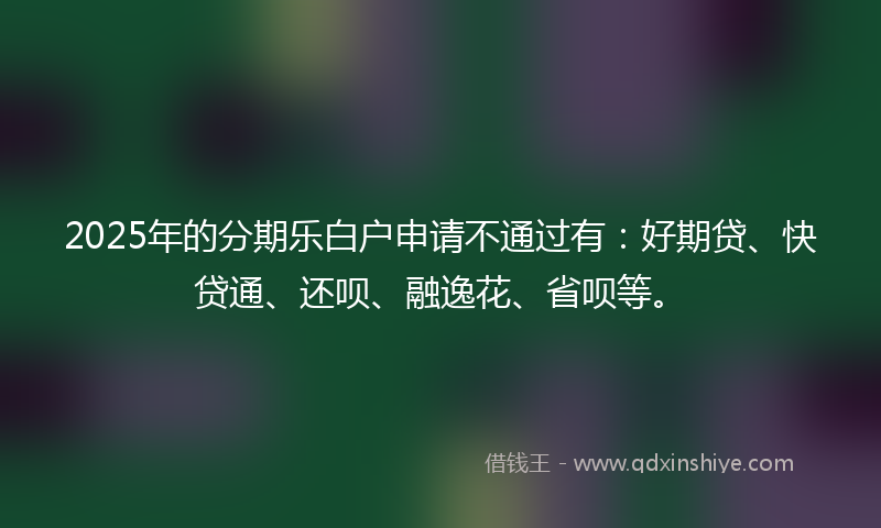 2025年的分期乐白户申请不通过有：好期贷、快贷通、还呗、融逸花、省呗等。