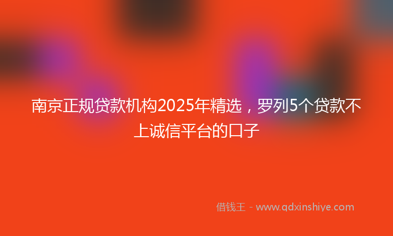 南京正规贷款机构2025年精选，罗列5个贷款不上诚信平台的口子