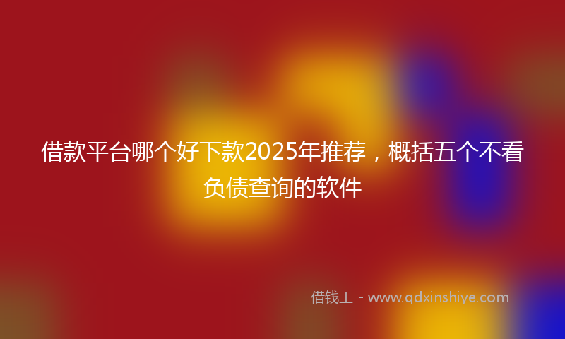 借款平台哪个好下款2025年推荐，概括五个不看负债查询的软件