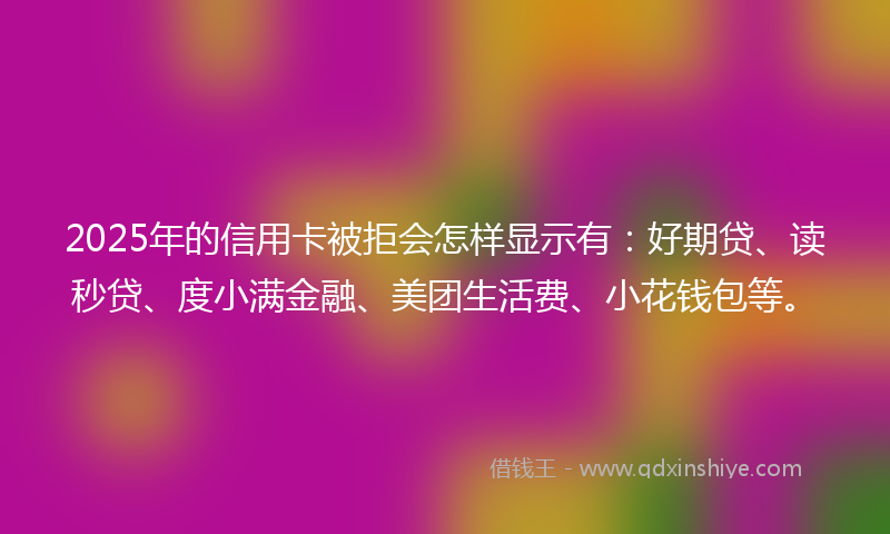 2025年的信用卡被拒会怎样显示有：好期贷、读秒贷、度小满金融、美团生活费、小花钱包等。