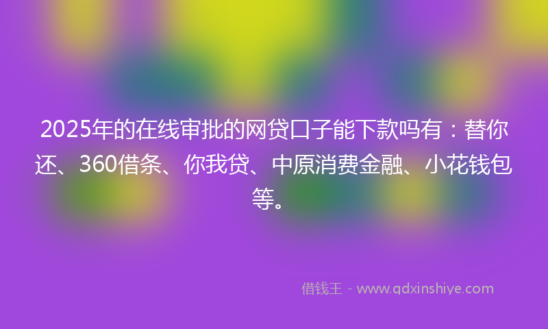 2025年的在线审批的网贷口子能下款吗有：替你还、360借条、你我贷、中原消费金融、小花钱包等。