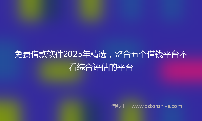 免费借款软件2025年精选，整合五个借钱平台不看综合评估的平台