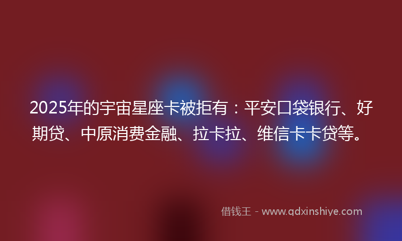 2025年的宇宙星座卡被拒有：平安口袋银行、好期贷、中原消费金融、拉卡拉、维信卡卡贷等。