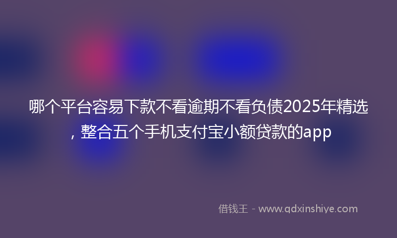 哪个平台容易下款不看逾期不看负债2025年精选，整合五个手机支付宝小额贷款的app