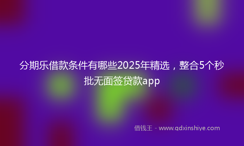 分期乐借款条件有哪些2025年精选，整合5个秒批无面签贷款app