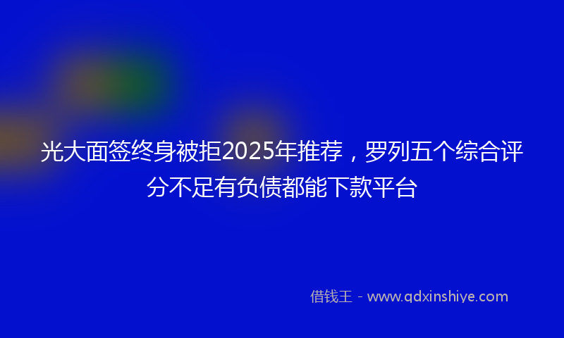 光大面签终身被拒2025年推荐，罗列五个综合评分不足有负债都能下款平台