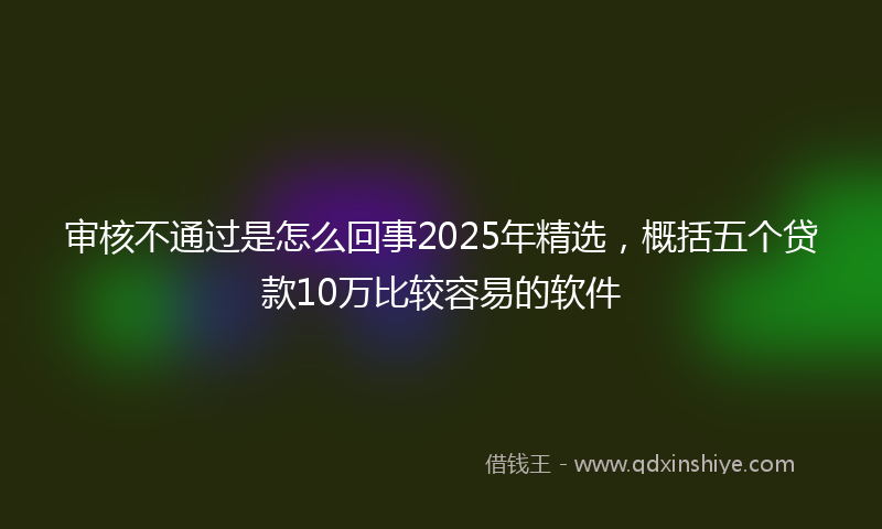 审核不通过是怎么回事2025年精选，概括五个贷款10万比较容易的软件