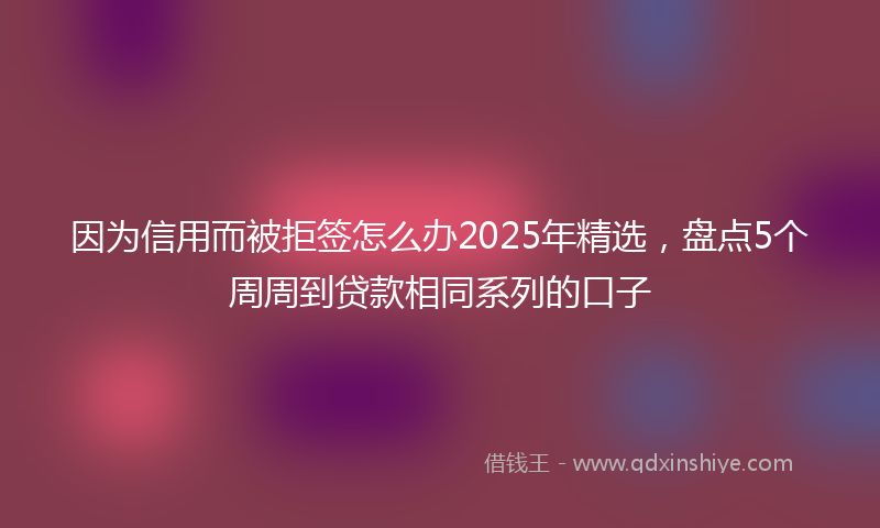 因为信用而被拒签怎么办2025年精选，盘点5个周周到贷款相同系列的口子