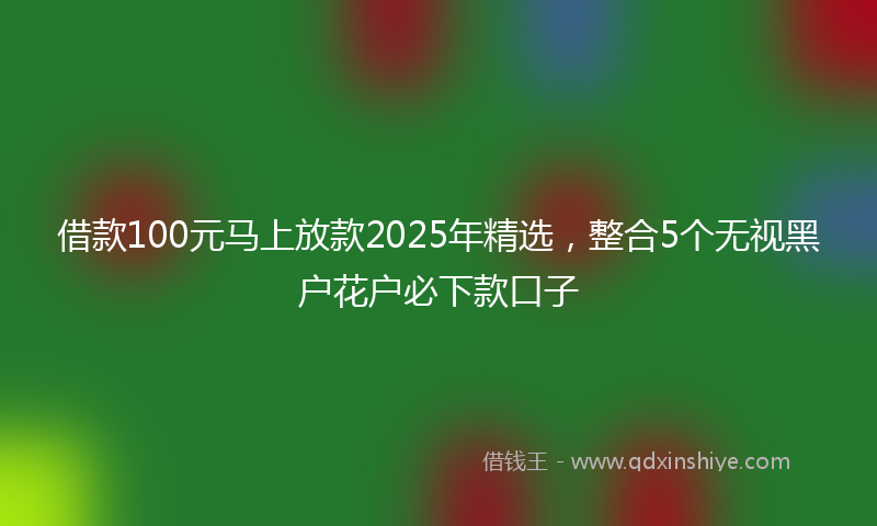 借款100元马上放款2025年精选，整合5个无视黑户花户必下款口子