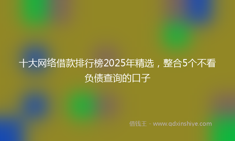 十大网络借款排行榜2025年精选，整合5个不看负债查询的口子